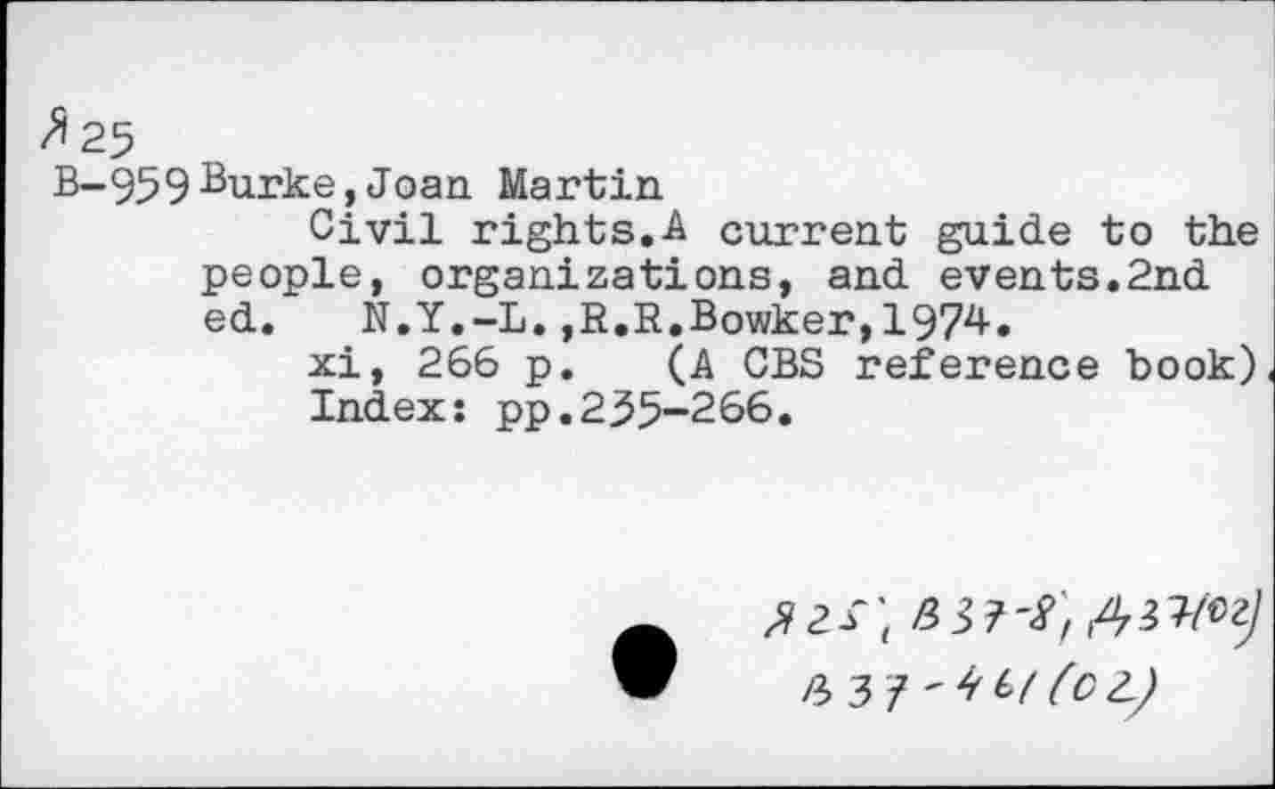 ﻿B-95 9 Burke, Joan Martin
Civil rights.A current guide to the people, organizations, and events.2nd ed. N.Y,-L.,R.R.Bowker,1974.
xi, 266 p. (A CBS reference book) Index: pp.235-266.
4 3 7 '4 (OL)